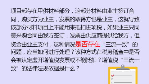 項(xiàng)目部存在甲供材料部分，這部分材料由業(yè)主簽訂合同，購買方為業(yè)主，發(fā)票的取得方也是業(yè)主，這就導(dǎo)致該部分材料項(xiàng)目上不能用來抵扣進(jìn)項(xiàng)稅，如果業(yè)主只同意采購合同由我方簽訂，發(fā)票由供應(yīng)商提供給我方，但資金由業(yè)主支付，這種情況是否存在“三流一致”的問題，應(yīng)當(dāng)如何進(jìn)行處理？該種方式在稅務(wù)稽查中是否會(huì)被認(rèn)定虛開增值稅發(fā)票或不能抵扣？增值稅“三流一致”的法律法規(guī)依據(jù)是什么？ 